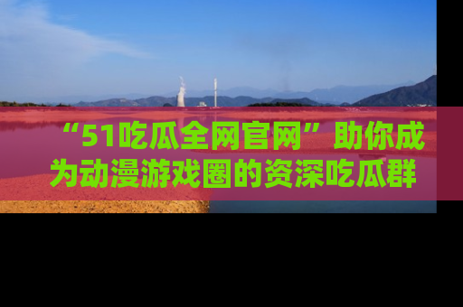 “51吃瓜全网官网”助你成为动漫游戏圈的资深吃瓜群众!
