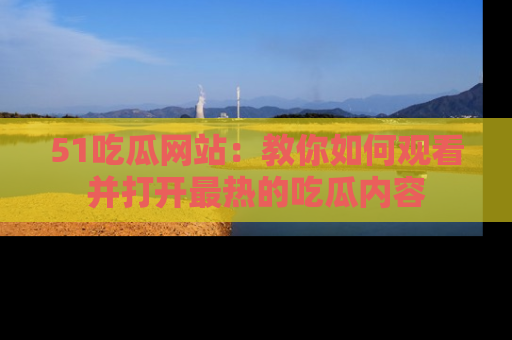 51吃瓜网站：教你如何观看并打开最热的吃瓜内容