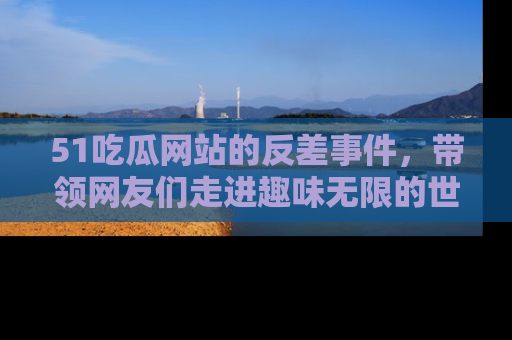 51吃瓜网站的反差事件，带领网友们走进趣味无限的世界