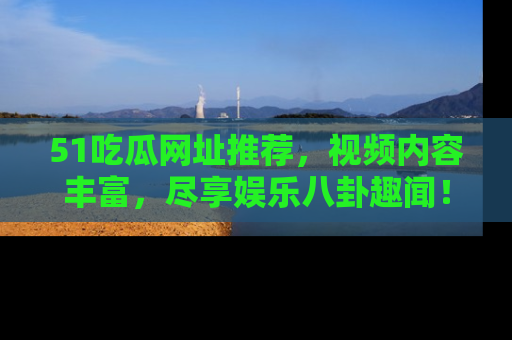 51吃瓜网址推荐，视频内容丰富，尽享娱乐八卦趣闻！