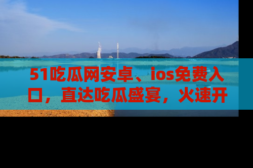 51吃瓜网安卓、ios免费入口，直达吃瓜盛宴，火速开启线上体验！