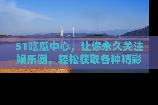 51吃瓜中心，让你永久关注娱乐圈，轻松获取各种精彩的吃瓜信息！