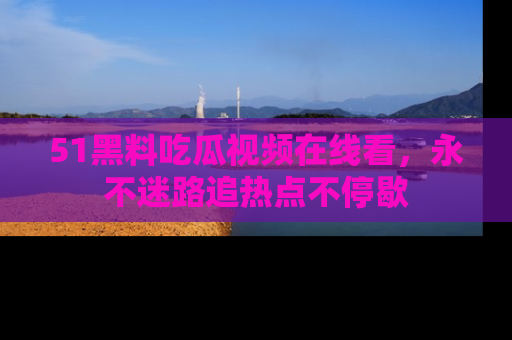 51黑料吃瓜视频在线看，永不迷路追热点不停歇