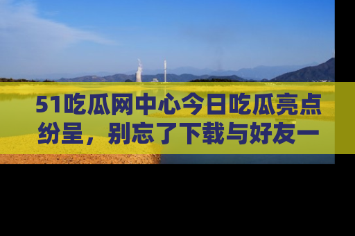 51吃瓜网中心今日吃瓜亮点纷呈，别忘了下载与好友一同分享！