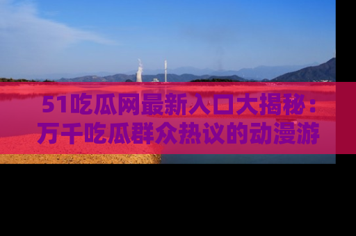 51吃瓜网最新入口大揭秘：万千吃瓜群众热议的动漫游戏事件
