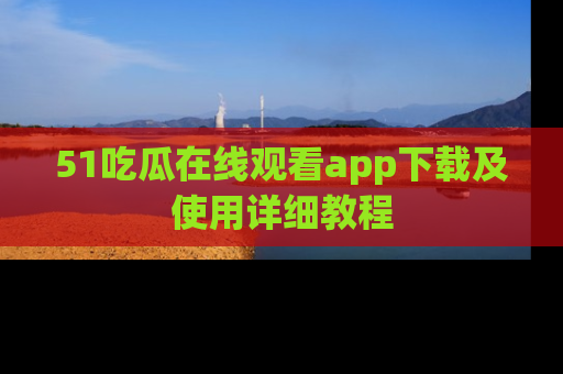51吃瓜在线观看app下载及使用详细教程