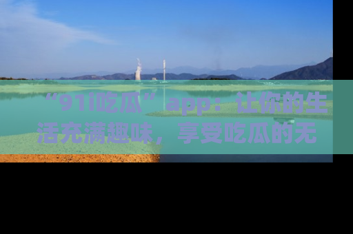 “91i吃瓜”app:让你的生活充满趣味,享受吃瓜的无限乐趣!