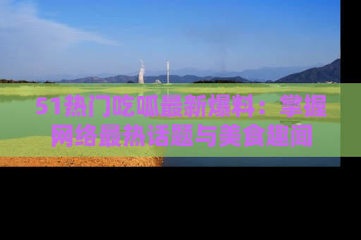 51热门吃呱最新爆料：掌握网络最热话题与美食趣闻