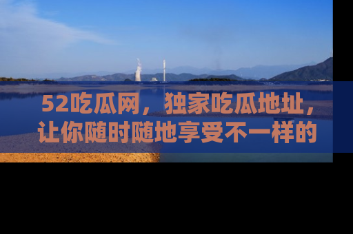 52吃瓜网,独家吃瓜地址,让你随时随地享受不一样的观看体验!