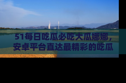 51每日吃瓜必吃大瓜娜娜，安卓平台直达最精彩的吃瓜内容。