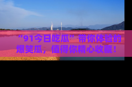“91今日吃瓜”带你体验的爆笑瓜,值得你精心收藏!