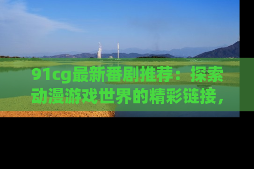 91cg最新番剧推荐：探索动漫游戏世界的精彩链接，尽在此处！