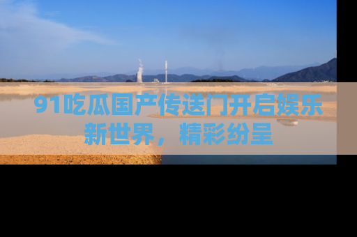 91吃瓜国产传送门开启娱乐新世界，精彩纷呈