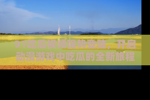 91吃瓜视频强势登陆，开启动漫游戏中吃瓜的全新旅程！