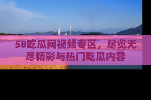 58吃瓜网视频专区,尽览无尽精彩与热门吃瓜内容