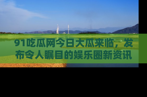 91吃瓜网今日大瓜来临，发布令人瞩目的娱乐圈新资讯！