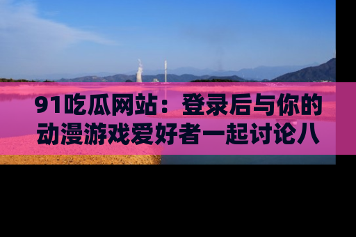 91吃瓜网站：登录后与你的动漫游戏爱好者一起讨论八卦！