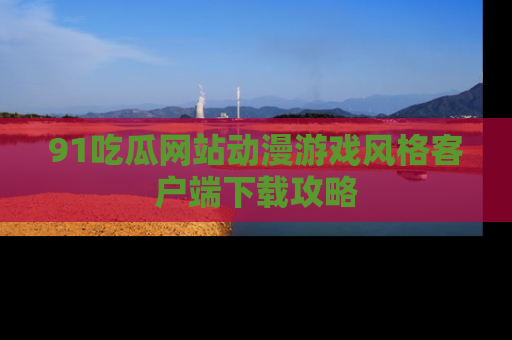 91吃瓜网站动漫游戏风格客户端下载攻略
