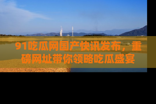 91吃瓜网国产快讯发布，重磅网址带你领略吃瓜盛宴
