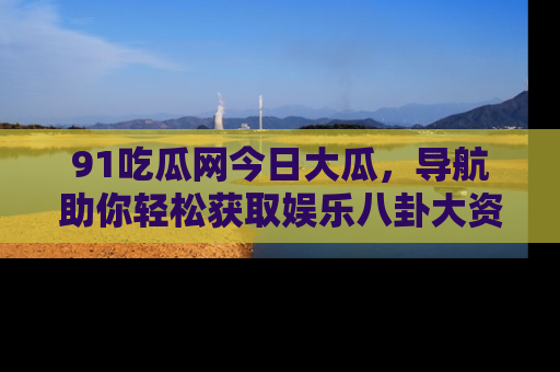91吃瓜网今日大瓜，导航助你轻松获取娱乐八卦大资讯