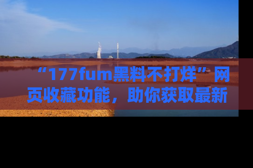 “177fum黑料不打烊”网页收藏功能,助你获取最新黑料动态