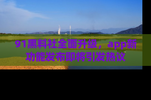 91黑料社全面升级，app新功能发布即将引发热议