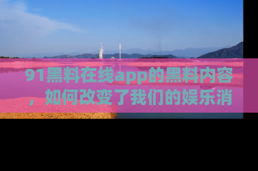 91黑料在线app的黑料内容，如何改变了我们的娱乐消费习惯？