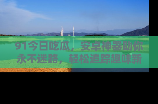 91今日吃瓜，安卓神器助你永不迷路，轻松追踪趣味新闻！