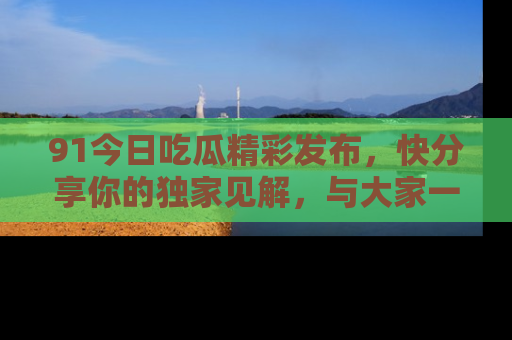 91今日吃瓜精彩发布，快分享你的独家见解，与大家一起讨论吧！