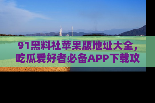 91黑料社苹果版地址大全，吃瓜爱好者必备APP下载攻略
