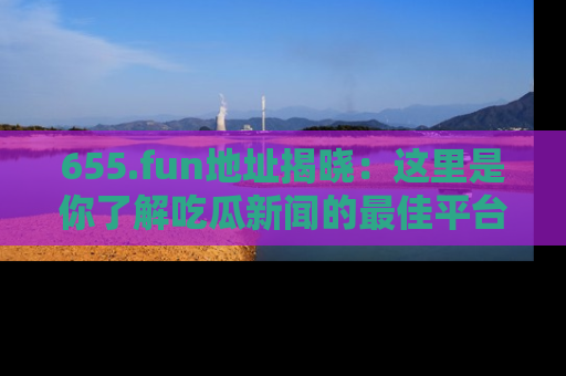 655.fun地址揭晓：这里是你了解吃瓜新闻的最佳平台，快来探索吧！