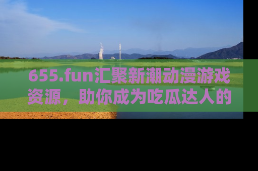 655.fun汇聚新潮动漫游戏资源，助你成为吃瓜达人的必备平台！