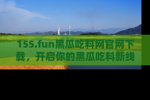 155.fun黑瓜吃料网官网下载，开启你的黑瓜吃料新线路，轻松找到入口！