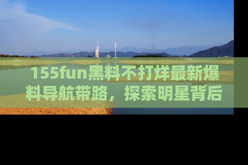 155fun黑料不打烊最新爆料导航带路，探索明星背后的秘密