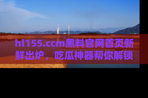 hl155.ccm黑料官网首页新鲜出炉，吃瓜神器帮你解锁那些鲜为人知的内幕！