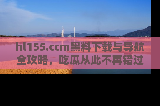 hl155.ccm黑料下载与导航全攻略，吃瓜从此不再错过任何热点
