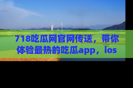 718吃瓜网官网传送，带你体验最热的吃瓜app，ios用户必备哦！