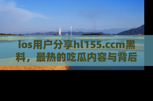 ios用户分享hl155.ccm黑料,最热的吃瓜内容与背后的真实事件!