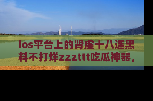 ios平台上的肾虚十八连黑料不打烊zzzttt吃瓜神器,你绝对不能错过