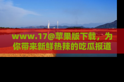 www.17@苹果版下载，为你带来新鲜热辣的吃瓜报道，尽情享受！