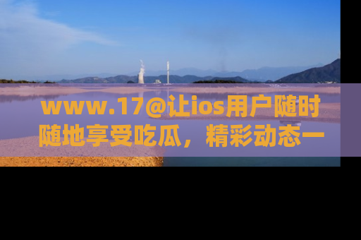 www.17@让ios用户随时随地享受吃瓜,精彩动态一手掌握