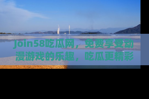 Join58吃瓜网,免费享受动漫游戏的乐趣,吃瓜更精彩!