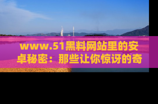 www.51黑料网站里的安卓秘密：那些让你惊讶的奇闻轶事盘点