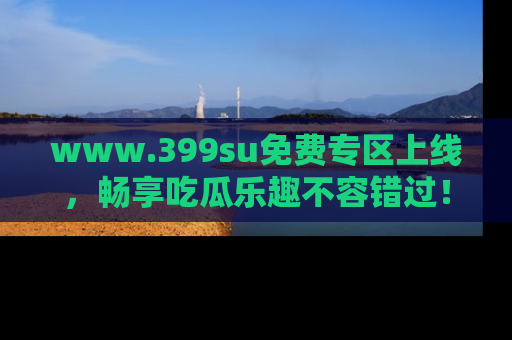 www.399su免费专区上线，畅享吃瓜乐趣不容错过！