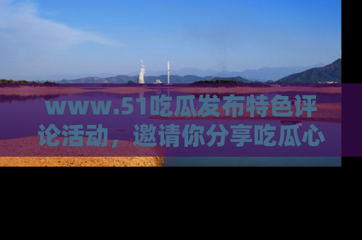 www.51吃瓜发布特色评论活动，邀请你分享吃瓜心得与看法！