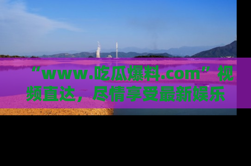 “www.吃瓜爆料.com”视频直达,尽情享受最新娱乐圈的吃瓜盛宴!