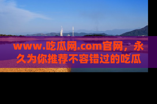 www.吃瓜网.com官网，永久为你推荐不容错过的吃瓜故事