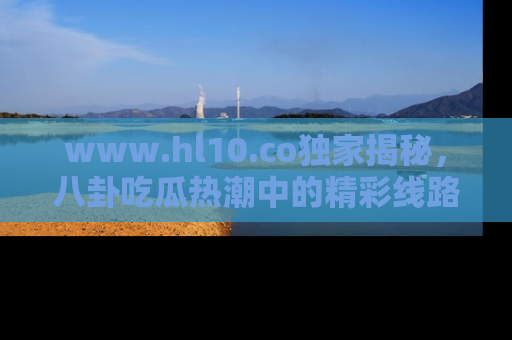 www.hl10.co独家揭秘，八卦吃瓜热潮中的精彩线路推荐