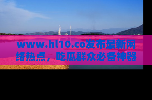 www.hl10.co发布最新网络热点,吃瓜群众必备神器