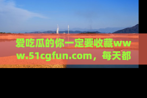 爱吃瓜的你一定要收藏www.51cgfun.com，每天都能发布精彩点评！